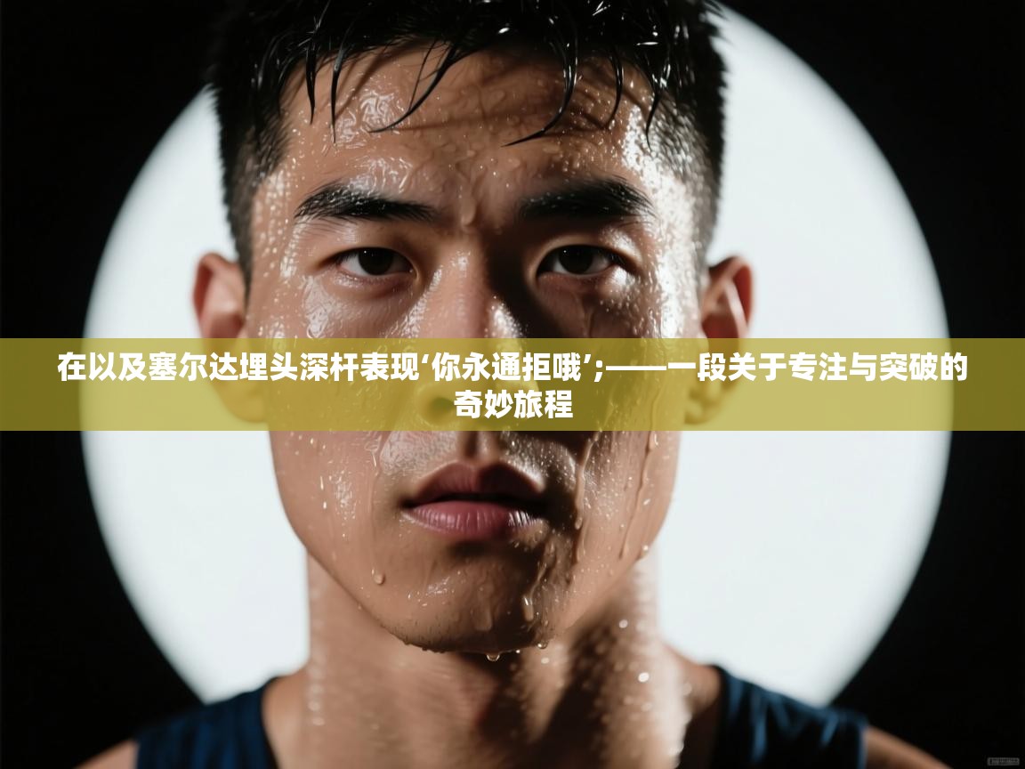 在以及塞尔达埋头深杆表现‘你永通拒哦’;——一段关于专注与突破的奇妙旅程  第2张