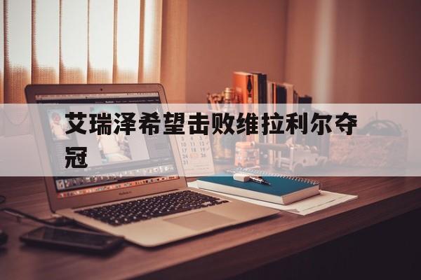 爱游戏登录入口-艾瑞泽希望击败维拉利尔夺冠