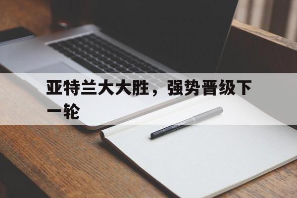 爱游戏官方入口-亚特兰大大胜，强势晋级下一轮的简单介绍